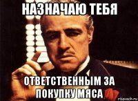 назначаю тебя ответственным за покупку мяса