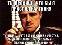 ты просишь что бы я прислал картинку ты делаешь это без уважения и участия, ты даже не можешь прислать мне улыбку на смешные картинки