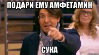 подари ему амфетамин сука