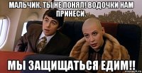 мальчик, ты не понял! водочки нам принеси. мы защищаться едим!!