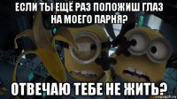 если ты ещё раз положиш глаз на моего парня? отвечаю тебе не жить?