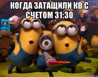 когда затащили кв с счетом 31:30 