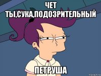 чет ты,сука,подозрительный петруша