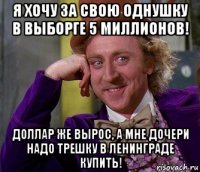 я хочу за свою однушку в выборге 5 миллионов! доллар же вырос, а мне дочери надо трешку в ленинграде купить!