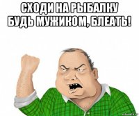 сходи на рыбалку будь мужиком, блеать! 