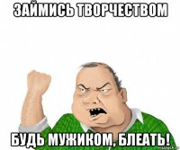 займись творчеством будь мужиком, блеать!