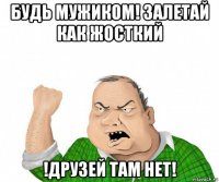 будь мужиком! залетай как жосткий !друзей там нет!