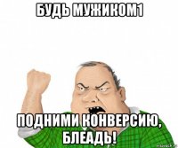 будь мужиком1 подними конверсию, блеадь!