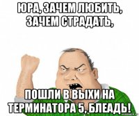 юра, зачем любить, зачем страдать, пошли в выхи на терминатора 5, блеадь!