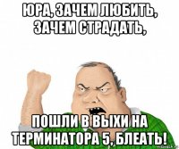 юра, зачем любить, зачем страдать, пошли в выхи на терминатора 5, блеать!