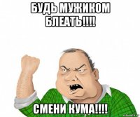 будь мужиком блеать!!!! смени кума!!!!