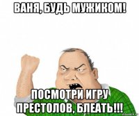 ваня, будь мужиком! посмотри игру престолов, блеать!!!