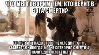 что мы говорим тем, кто верит в бога смерти? его нет! и не надо этого "не сегодня", он не заявится никогда! бог не сотворил смерти, а значит, для него её нет!