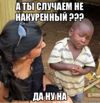 а ты случаем не накуренный ??? да ну на