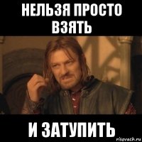 нельзя просто взять и затупить