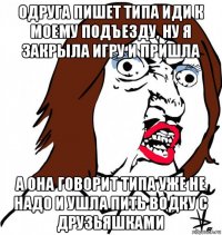 одруга пишет типа иди к моему подъезду, ну я закрыла игру и пришла а она говорит типа уже не надо и ушла пить водку с друзьяшками