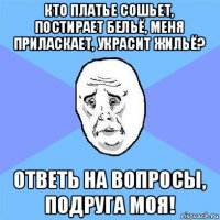 кто платье сошьет, постирает бельё, меня приласкает, украсит жильё? ответь на вопросы, подруга моя!