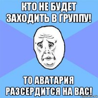 кто не будет заходить в группу! то аватария разсердится на вас!