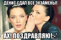 денис сдал все экзамены! ах! поздравляю!:-*