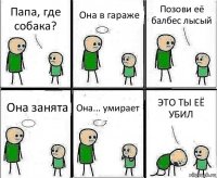 Папа, где собака? Она в гараже Позови её балбес лысый Она занята Она... умирает ЭТО ТЫ ЕЁ УБИЛ