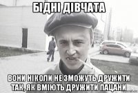 бідні дівчата вони ніколи не зможуть дружити так, як вміють дружити пацани