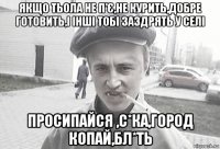 якщо тьола не п'є,не курить,добре готовить,і інші тобі заздрять у селі просипайся ,с*ка,город копай,бл*ть