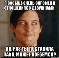 я вообще очень скромен в отношениях с девушками, но, раз ты поставила лайк, может пое6емся?