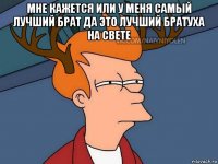 мне кажется или у меня самый лучший брат да это лучший братуха на свете 