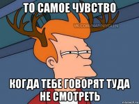 то самое чувство когда тебе говорят туда не смотреть