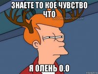 знаете то кое чувство что я олень 0.о