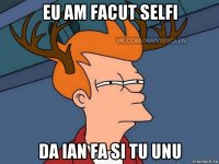 eu am facut selfi da ian fa si tu unu