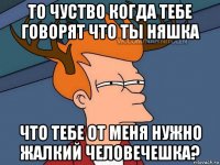 то чуство когда тебе говорят что ты няшка что тебе от меня нужно жалкий человечешка?