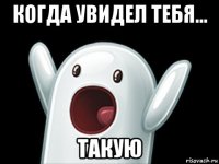 когда увидел тебя... такую