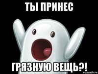 ты принес грязную вещь?!