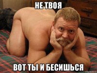 не твоя вот ты и бесишься