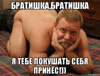 братишка,братишка я тебе покушать себя принёс!))