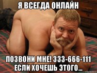 я всегда онлайн позвони мне! 333-666-111 если хочешь этого...