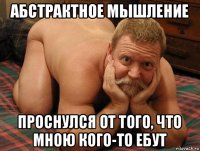 абстрактное мышление проснулся от того, что мною кого-то ебут