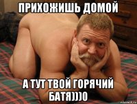 прихожишь домой а тут твой горячий батя)))0