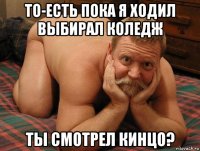 то-есть пока я ходил выбирал коледж ты смотрел кинцо?