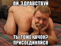 ой, здравствуй ты тоже качок? присоединяйся