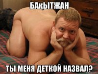 бақытжан ты меня деткой назвал?