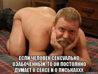  если человек сексуально озабоченный, то он постоянно думает о сексе и о писькаххх