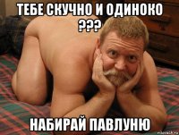 тебе скучно и одиноко ??? набирай павлуню