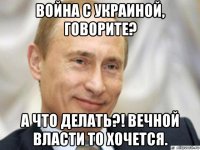 война с украиной, говорите? а что делать?! вечной власти то хочется.