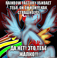 rainbow factory убивает тебя. ой ой йой!!! как страшно?!? да нет! это тебе жалко!!