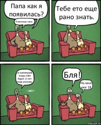 Папа как я появилась? Понимаешь синок... Тебе ето еще рано знать. Ти маленький. Когда тебе будет 18 лет тогда раскажу. Бля! Но мне уже 18