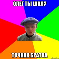 олег ты шол? точнак братка