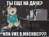 ты еще на даче? или уже в москве!???