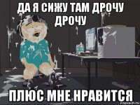 да я сижу там дрочу дрочу плюс мне нравится